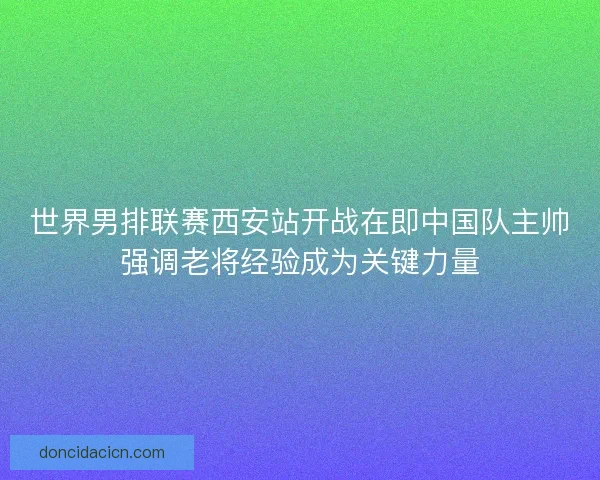 世界男排联赛西安站开战在即中国队主帅强调老将经验成为关键力量