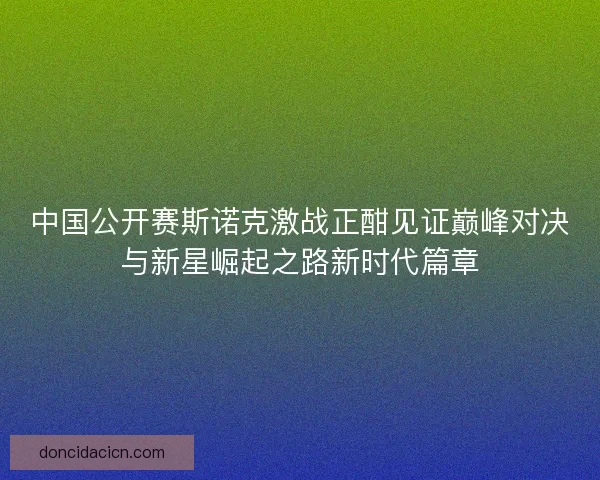 中国公开赛斯诺克激战正酣见证巅峰对决与新星崛起之路新时代篇章