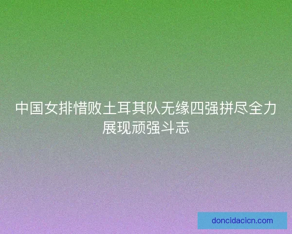 中国女排惜败土耳其队无缘四强拼尽全力展现顽强斗志