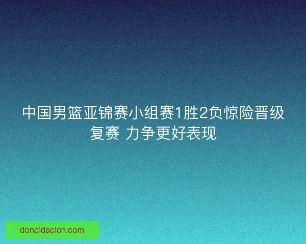 中国男篮亚锦赛小组赛1胜2负惊险晋级复赛 力争更好表现