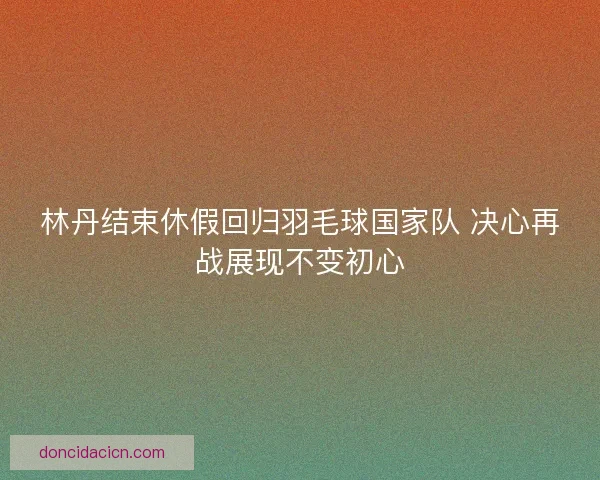 林丹结束休假回归羽毛球国家队 决心再战展现不变初心